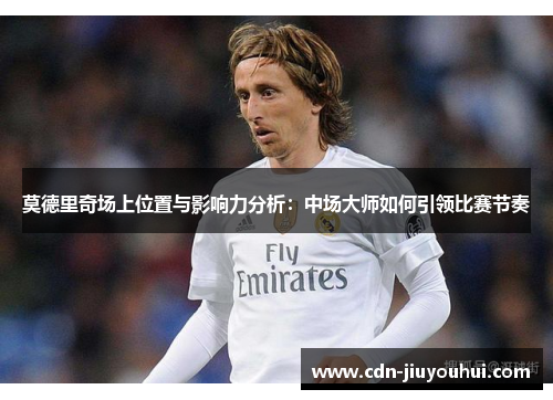 莫德里奇场上位置与影响力分析：中场大师如何引领比赛节奏