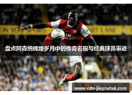 盘点阿森纳辉煌岁月中的传奇名宿与经典球员事迹