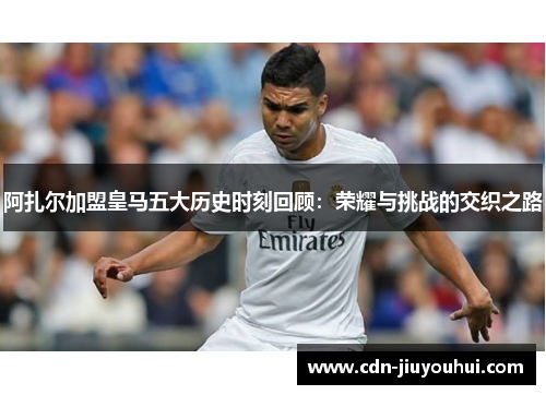 阿扎尔加盟皇马五大历史时刻回顾：荣耀与挑战的交织之路