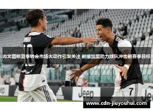 尤文图斯夏季转会市场大动作引发关注 新援加盟助力球队冲击新赛季目标 尤文图斯夏季转会市场大动作引发关注 新援加盟助力球队冲击新赛季目标