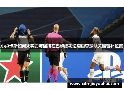 小卢卡斯如何凭实力与坚持在巴黎成功逆袭重夺球队关键替补位置 小卢卡斯如何凭实力与坚持在巴黎成功逆袭重夺球队关键替补位置