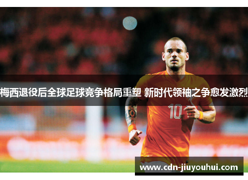 梅西退役后全球足球竞争格局重塑 新时代领袖之争愈发激烈