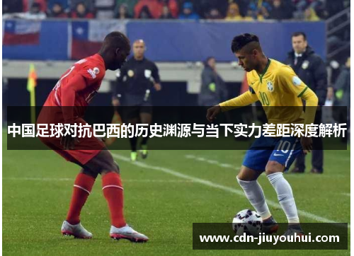 中国足球对抗巴西的历史渊源与当下实力差距深度解析 中国足球对抗巴西的历史渊源与当下实力差距深度解析